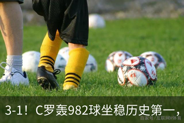 3-1！C罗轰982球坐稳历史第一，，赛后这一举动才是真格局